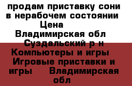 продам приставку сони в нерабочем состоянии › Цена ­ 500 - Владимирская обл., Суздальский р-н Компьютеры и игры » Игровые приставки и игры   . Владимирская обл.